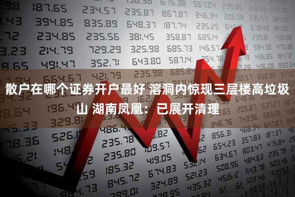 散户在哪个证券开户最好 溶洞内惊现三层楼高垃圾山 湖南凤凰:已展开清理