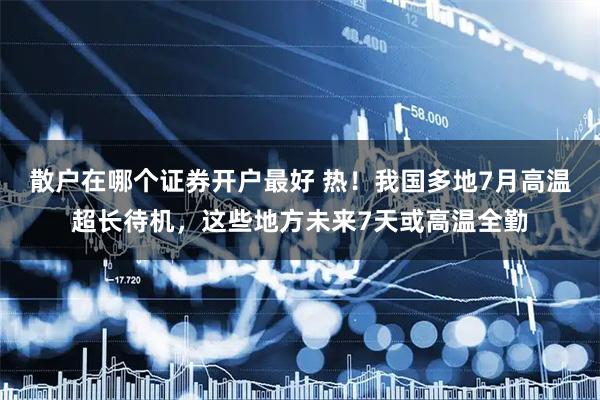 散户在哪个证券开户最好 热!我国多地7月高温超长待机,这些地方未来7天或高温全勤