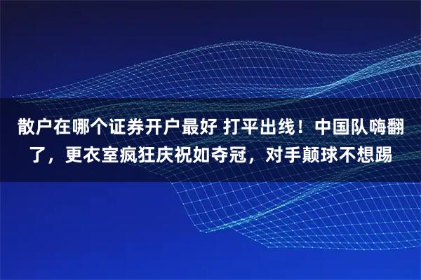 散户在哪个证券开户最好 打平出线！中国队嗨翻了，更衣室疯狂庆祝如夺冠，对手颠球不想踢
