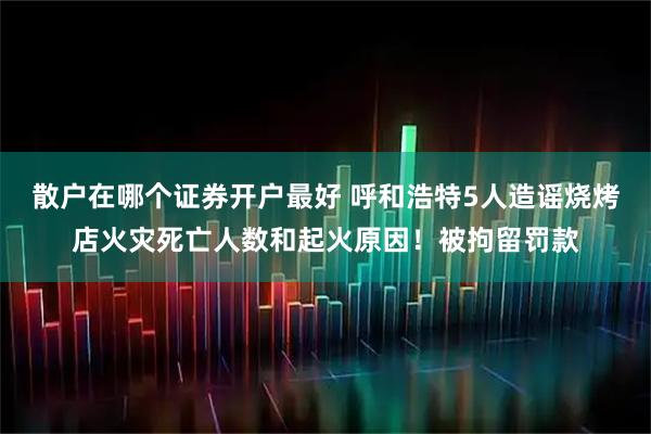 散户在哪个证券开户最好 呼和浩特5人造谣烧烤店火灾死亡人数和起火原因！被拘留罚款